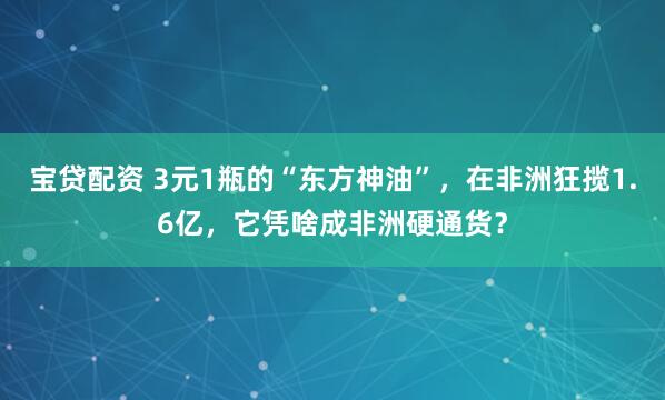 宝贷配资 3元1瓶的“东方神油”，在非洲狂揽1.6亿，它凭啥成非洲硬通货？