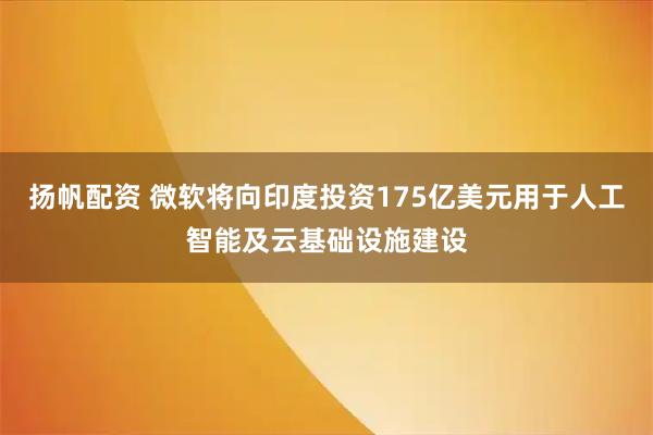 扬帆配资 微软将向印度投资175亿美元用于人工智能及云基础设施建设