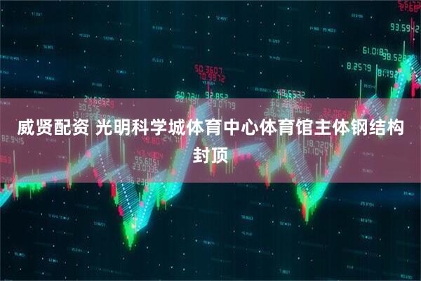 威贤配资 光明科学城体育中心体育馆主体钢结构封顶