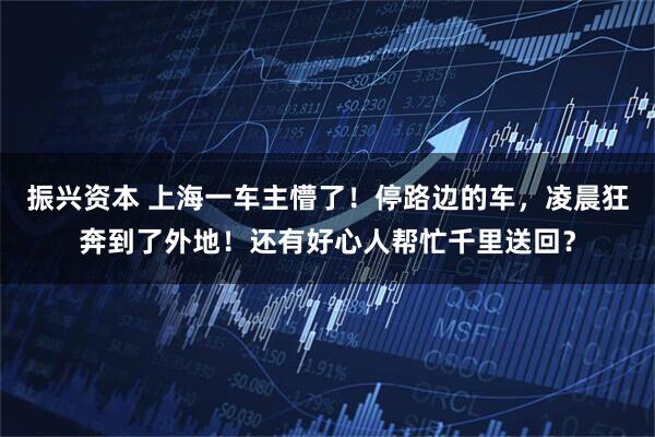 振兴资本 上海一车主懵了！停路边的车，凌晨狂奔到了外地！还有好心人帮忙千里送回？