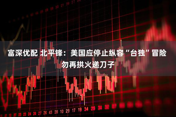 富深优配 北平锋：美国应停止纵容“台独”冒险 勿再拱火递刀子