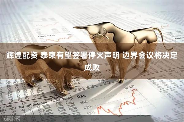 辉煌配资 泰柬有望签署停火声明 边界会议将决定成败