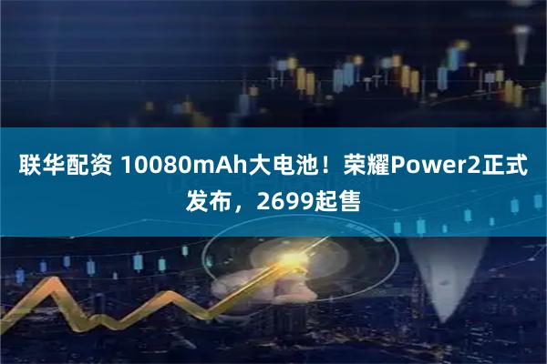联华配资 10080mAh大电池！荣耀Power2正式发布，2699起售