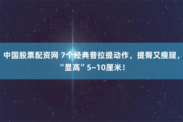中国股票配资网 7个经典普拉提动作，提臀又瘦腿，“显高”5~10厘米！