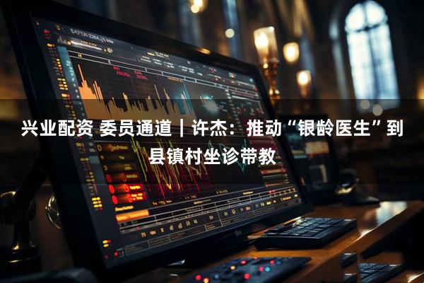 兴业配资 委员通道｜许杰：推动“银龄医生”到县镇村坐诊带教