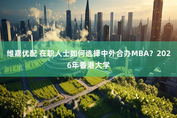 维嘉优配 在职人士如何选择中外合办MBA？2026年香港大学