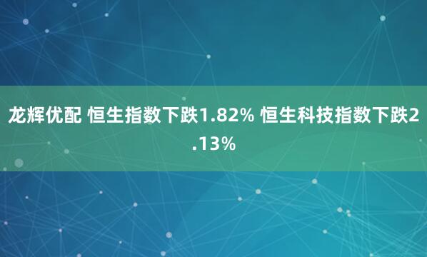 龙辉优配 恒生指数下跌1.82% 恒生科技指数下跌2.13%